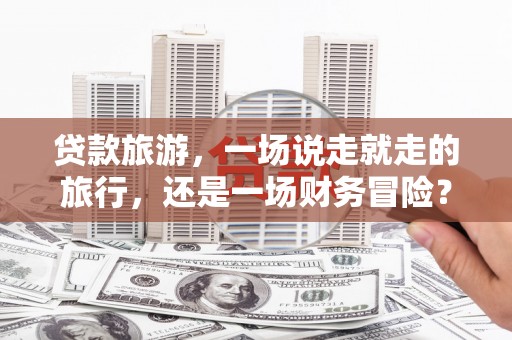 历城贷款旅游，一场说走就走的旅行，还是一场财务冒险？