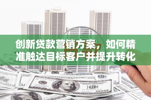 历城创新贷款营销方案，如何精准触达目标客户并提升转化率